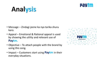 • Message – Zindagi jeene ka nya tarika shuru
karo.
• Appeal – Emotional & Rational appeal is used
by showing the utility and relevant use of
Paytm.
• Objective – To attach people with the brand by
using this song.
• Impact – Customers start using Paytm in their
everyday situations.
 