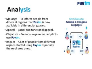 • Message – To inform people from
different regions that Paytm is now
available in different languages.
• Appeal – Social and functional appeal.
• Objective – To encourage more people to
use Paytm.
• Impact – A Lot of people from different
regions started using Paytm especially
the rural area ones.
 