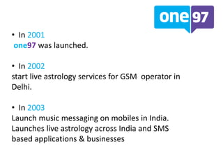 • In 2001
one97 was launched.
• In 2002
start live astrology services for GSM operator in
Delhi.
• In 2003
Launch music messaging on mobiles in India.
Launches live astrology across India and SMS
based applications & businesses
 