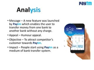 • Message – A new feature was launched
by Paytm which enables the user to
transfer money from one bank to
another bank without any charge.
• Appeal – Humour appeal.
• Objective – To attract competitor’s
customer towards Paytm.
• Impact – People start using Paytm as a
medium of bank transfer system.
 