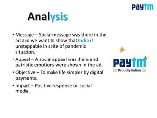 • Message – Social message was there in the
ad and we want to show that India is
unstoppable in spite of pandemic
situation.
• Appeal – A social appeal was there and
patriotic emotions were shown in the ad.
• Objective – To make life simpler by digital
payments.
• Impact – Positive response on social
media.
 