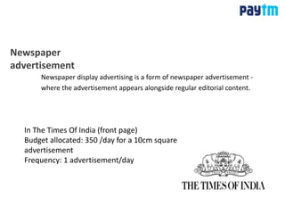 Newspaper
advertisement
Newspaper display advertising is a form of newspaper advertisement -
where the advertisement appears alongside regular editorial content.
In The Times Of India (front page)
Budget allocated: 350 /day for a 10cm square
advertisement
Frequency: 1 advertisement/day
 
