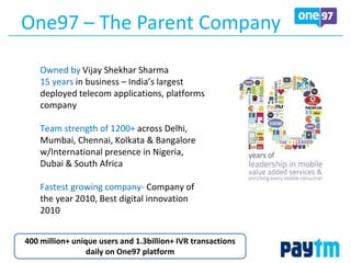 One97 – The Parent Company
400 million+ unique users and 1.3billion+ IVR transactions
daily on One97 platform
Owned by Vijay Shekhar Sharma
15 years in business – India’s largest
deployed telecom applications, platforms
company
Team strength of 1200+ across Delhi,
Mumbai, Chennai, Kolkata & Bangalore
w/International presence in Nigeria,
Dubai & South Africa
Fastest growing company- Company of
the year 2010, Best digital innovation
2010
 