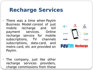 Recharge Services
• There was a time when Paytm
Business Model consist of just
mobile recharge and bill
payment services. Online
recharge service for mobile
subscriptions, TV channels
subscriptions, data-card, and
metro card, etc are provided on
Paytm.
• The company, just like other
recharge services providers,
charge commissions from these
 