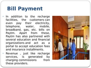Bill Payment
• In addition to the recharge
facilities, the customers can
even pay their electricity,
telephone, water, mobile,
broadband, gas, etc. bills on
Paytm. Apart from these,
Paytm has also partnered with
several education and fnancial
organizations and act as a
portal to accept education fees
and insurance installments.
• Revenue , just like recharge
services, is generated by
charging commissions from
these providers.
 