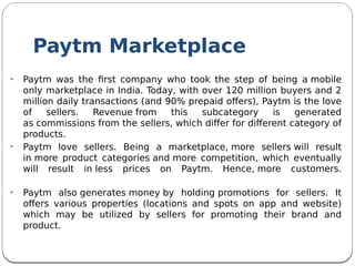 Paytm Marketplace
• Paytm was the frst company who took the step of being a mobile
only marketplace in India. Today, with over 120 million buyers and 2
million daily transactions (and 90% prepaid ofers), Paytm is the love
of sellers. Revenue from this subcategory is generated
as commissions from the sellers, which difer for diferent category of
products.
• Paytm love sellers. Being a marketplace, more sellers will result
in more product categories and more competition, which eventually
will result in less prices on Paytm. Hence, more customers.
• Paytm also generates money by holding promotions for sellers. It
ofers various properties (locations and spots on app and website)
which may be utilized by sellers for promoting their brand and
product.
 