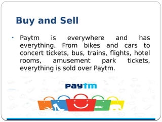 Buy and Sell
• Paytm is everywhere and has
everything. From bikes and cars to
concert tickets, bus, trains, fights, hotel
rooms, amusement park tickets,
everything is sold over Paytm.
 