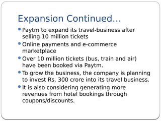 Expansion Continued…
Paytm to expand its travel-business after
selling 10 million tickets
Online payments and e-commerce
marketplace
Over 10 million tickets (bus, train and air)
have been booked via Paytm.
To grow the business, the company is planning
to invest Rs. 300 crore into its travel business.
It is also considering generating more
revenues from hotel bookings through
coupons/discounts.
 