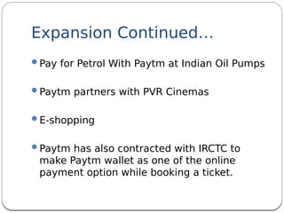 Expansion Continued…
Pay for Petrol With Paytm at Indian Oil Pumps
Paytm partners with PVR Cinemas
E-shopping
Paytm has also contracted with IRCTC to
make Paytm wallet as one of the online
payment option while booking a ticket.
 