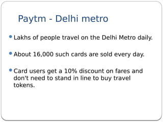 Paytm - Delhi metro
Lakhs of people travel on the Delhi Metro daily.
About 16,000 such cards are sold every day.
Card users get a 10% discount on fares and
don't need to stand in line to buy travel
tokens. 
 