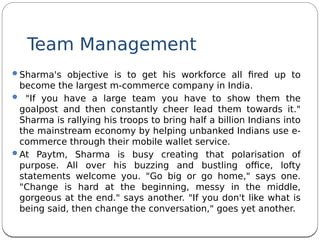Team Management
Sharma's objective is to get his workforce all fred up to
become the largest m-commerce company in India.
 "If you have a large team you have to show them the
goalpost and then constantly cheer lead them towards it."
Sharma is rallying his troops to bring half a billion Indians into
the mainstream economy by helping unbanked Indians use e-
commerce through their mobile wallet service. 
At Paytm, Sharma is busy creating that polarisation of
purpose. All over his buzzing and bustling ofce, lofty
statements welcome you. "Go big or go home," says one.
"Change is hard at the beginning, messy in the middle,
gorgeous at the end." says another. "If you don't like what is
being said, then change the conversation," goes yet another. 
 