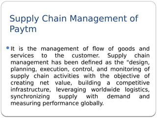 Supply Chain Management of
Paytm
It is the management of fow of goods and
services to the customer. Supply chain
management has been defned as the "design,
planning, execution, control, and monitoring of
supply chain activities with the objective of
creating net value, building a competitive
infrastructure, leveraging worldwide logistics,
synchronizing supply with demand and
measuring performance globally.
 