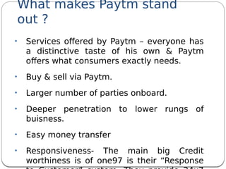 What makes Paytm stand
out ?
• Services ofered by Paytm – everyone has
a distinctive taste of his own & Paytm
ofers what consumers exactly needs.
• Buy & sell via Paytm.
• Larger number of parties onboard.
• Deeper penetration to lower rungs of
buisness.
• Easy money transfer
• Responsiveness- The main big Credit
worthiness is of one97 is their “Response
 