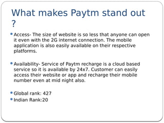 What makes Paytm stand out
?
Access- The size of website is so less that anyone can open
it even with the 2G internet connection. The mobile
application is also easily available on their respective
platforms.
Availability- Service of Paytm recharge is a cloud based
service so it is available by 24x7. Customer can easily
access their website or app and recharge their mobile
number even at mid night also.
Global rank: 427
Indian Rank:20
 