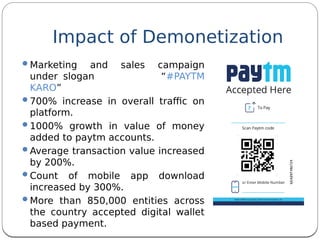 Marketing and sales campaign
under slogan “#PAYTM
KARO”
700% increase in overall trafc on
platform.
1000% growth in value of money
added to paytm accounts.
Average transaction value increased
by 200%.
Count of mobile app download
increased by 300%.
More than 850,000 entities across
the country accepted digital wallet
based payment.
Impact of Demonetization
 