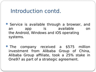  Service is available through a browser, and
an app is available on
the Android, Windows and iOS operating
systems.
 The company received a $575 million
investment from Alibaba Group of China,
Alibaba Group afliate, took a 25% stake in
One97 as part of a strategic agreement.
Introduction contd.
 