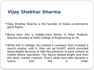 Vijay Shekhar Sharma
Vijay Shekhar Sharma is the founder of Indian e-commerce
giant Paytm.
Being born into a middle-class family in Uttar Pradesh,
Sharma enrolled at Delhi College of Engineering at 15.
While still in college, he created a company that included a
search engine, sold it, then set up One97, which provided
Value-Added Services or VAS like premium or paid content to
mobile phone operators. The future looked bright and then
the stock market crashed. That's when bus-rides became a
luxury and tea a treat.
 