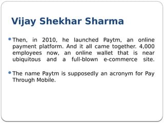 Then, in 2010, he launched Paytm, an online
payment platform. And it all came together. 4,000
employees now, an online wallet that is near
ubiquitous and a full-blown e-commerce site.
The name Paytm is supposedly an acronym for Pay
Through Mobile.
Vijay Shekhar Sharma
 