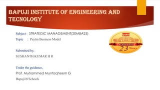BAPUJI INSTITUTE OF ENGINEERING AND
TECNOLOGY
Subject : STRATEGIC MANAGEMENT(20MBA25)
Topic : Paytm Business Model
Submitted by,
SUSHANTH KUMAR H R
Under the guidance,
Prof. Muhammed Muntaqheem G
Bapuji B Schools
 