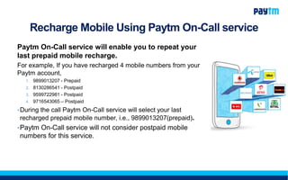 Recharge Mobile Using Paytm On-Call service
Paytm On-Call service will enable you to repeat your
last prepaid mobile recharge.
For example, If you have recharged 4 mobile numbers from your
Paytm account,
1. 9899013207 - Prepaid
2. 8130286541 - Postpaid
3. 9599722981 - Postpaid
4. 9716543065 – Postpaid
•During the call Paytm On-Call service will select your last
recharged prepaid mobile number, i.e., 9899013207(prepaid).
•Paytm On-Call service will not consider postpaid mobile
numbers for this service.
 