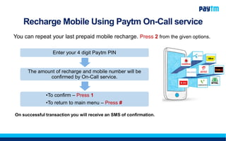 Recharge Mobile Using Paytm On-Call service
You can repeat your last prepaid mobile recharge. Press 2 from the given options.
Enter your 4 digit Paytm PIN
The amount of recharge and mobile number will be
confirmed by On-Call service.
•To confirm – Press 1
•To return to main menu – Press #
On successful transaction you will receive an SMS of confirmation.
 