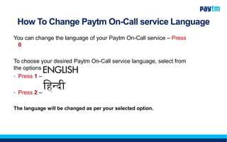 How To Change Paytm On-Call service Language
You can change the language of your Paytm On-Call service – Press
0
To choose your desired Paytm On-Call service language, select from
the options below:
• Press 1 –
• Press 2 –
The language will be changed as per your selected option.
 