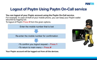 Logout of Paytm Using Paytm On-Call service
You can logout of your Paytm account using the Paytm On-Call service.
For example: In case of theft of your mobile phone, you can keep your Paytm wallet
secured by logging out.
To logout of Paytm Press 9 from the given options.
Your Paytm account will be logged out from all the devices.
Enter the mobile number that is lost
Re-enter the mobile number for confirmation
•To confirm you logout request – Press 1
•To return to main menu – Press #
 