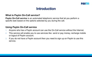 Introduction
What is Paytm On-Call service?
Paytm On-Call service is an automated telephonic service that let you perform a
specific task based on the options selected by you during the call.
Using Paytm On-Call service
1. Anyone who has a Paytm account can use the On-Call service without the Internet.
2. This service will enable you to use services like send or pay money, recharge mobile
or logout of Paytm account.
3. If you do not have a Paytm account then you need to sign up on Paytm to use this
service.
 