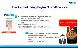 How To Start Using Paytm On-Call Service
1. You need to enter a 4 digit PIN, that you
want to use for your account.
2. You need to re-enter the same 4 digit
PIN.
Your PIN setup is done.
Note: Do not share your PIN with anyone.
c
Now you can proceed by selecting one
of the following options:
Press 1 – To send money to any Paytm
user
Press 2 – To end call
d
Press 1 – Send Money
Press 2 – End call
 
