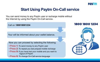 Start Using Paytm On-Call service
You can send money to any Paytm user or recharge mobile without
the Internet by using the Paytm On-Call service.
Call on 180018001234
Your will be informed about your wallet balance.
Now you can proceed by selecting the following:
• Press 1: To send money to any Paytm user
• Press 2: To repeat you last prepaid mobile recharge
• Press 9: If you have lost your mobile and you want to
logout of Paytm
• Press 0: To change On-Call service language
 