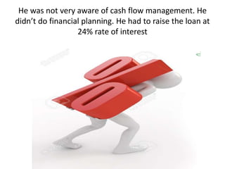He was not very aware of cash flow management. He
didn’t do financial planning. He had to raise the loan at
24% rate of interest
 