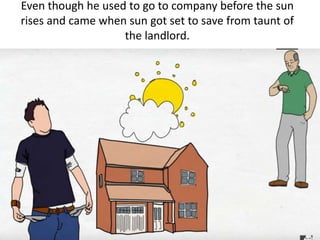 Even though he used to go to company before the sun
rises and came when sun got set to save from taunt of
the landlord.
 