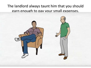 The landlord always taunt him that you should
earn enough to pay your small expenses.
 