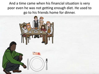 And a time came when his financial situation is very
poor even he was not getting enough diet. He used to
go to his friends home for dinner.
 