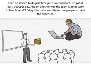 Then he started to do part time job as a consultant. He got at
least 1000per day. And on another way the team is doing work
to handle one97. Vijay also make website for the people to meet
the expenses.
 