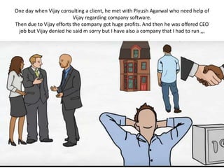 One day when Vijay consulting a client, he met with Piyush Agarwal who need help of
Vijay regarding company software.
Then due to Vijay efforts the company got huge profits. And then he was offered CEO
job but Vijay denied he said m sorry but I have also a company that I had to run ,,,
 