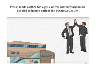 Piyush made a office for Vijay's one97 company also in his
building to handle both of the businesses easily.
 