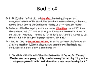 Bod pic#
 In 2010, when he first pitched the idea of entering the payment
ecosystem in front of his board. The board was not convinced, as he was
talking about betting the company's money on a non-existent market.
 So he put 1% of his equity, which was about $2 million around 2010, on
the table and said, "This is for all of you, if I waste the money that we put
on the site." He adds, "There is no fun in doing what others ask you to do,
the real fun is in doing what people say you can't do.“
 Then, in 2010, he LAUNCHED PAYTM, an online payment platform. And it
all came together. 4,000 employees now, an online wallet that is near
ubiquitous and a full-blown e-commerce site.
 “And it is with this belief that the first avatar of Paytm, Pay Through
Mobile, was born, going rapidly onto becoming the next big thing of the
startup ecosystem in India. And, since then it was never looking back.”

 