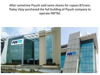 After sometime Piyush sold some shares for rupees 87crore.
Today Vijay purchased the full building of Piyush company to
operate PAYTM.
 