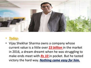 • Today-
• Vijay Shekhar Sharma owns a company whose
current value is a little over $3 billion in the market
in 2016, a dream dreamt when he was struggling to
make ends meet with Rs 10 in pocket. But he tasted
victory the hard way. Nothing came easy for him.
 