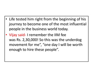 • Life tested him right from the beginning of his
journey to become one of the most influential
people in the business world today.
• Vijay said- I remember the IIM fee
was Rs. 2,30,000! So this was the underdog
movement for me”, “one day I will be worth
enough to hire these people”.
 