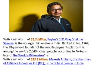 With a net worth of , Paytm’s CEO Vijay Shekhar
Sharma, is the youngest billionaire in India. Ranked at No. 1567,
the 38-year-old founder of the mobile payments platform is
among the world’s 2,043 richest people, according to Forbes’s
latest ‘The World’s Billionaires’ list.
With a net worth of , Mukesh Ambani, the chairman
of Reliance Industries Ltd (RIL), is the richest person in India.
 