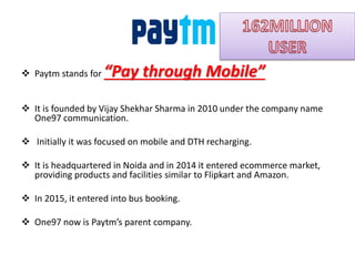  Paytm stands for “Pay through Mobile”
 It is founded by Vijay Shekhar Sharma in 2010 under the company name
One97 communication.
 Initially it was focused on mobile and DTH recharging.
 It is headquartered in Noida and in 2014 it entered ecommerce market,
providing products and facilities similar to Flipkart and Amazon.
 In 2015, it entered into bus booking.
 One97 now is Paytm’s parent company.
 