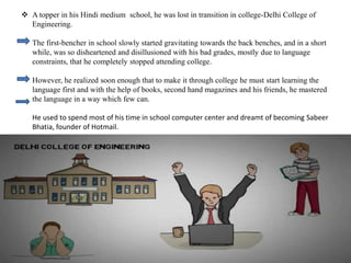  A topper in his Hindi medium school, he was lost in transition in college-Delhi College of
Engineering.
The first-bencher in school slowly started gravitating towards the back benches, and in a short
while, was so disheartened and disillusioned with his bad grades, mostly due to language
constraints, that he completely stopped attending college.
However, he realized soon enough that to make it through college he must start learning the
language first and with the help of books, second hand magazines and his friends, he mastered
the language in a way which few can.
He used to spend most of his time in school computer center and dreamt of becoming Sabeer
Bhatia, founder of Hotmail.
 