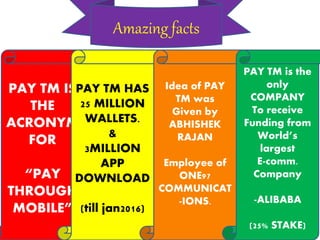 Amazing facts
PAY TM IS
THE
ACRONYM
FOR
“PAY
THROUGH
MOBILE”
PAY TM HAS
25 MILLION
WALLETS.
&
3MILLION
APP
DOWNLOAD
(till jan2016)
Idea of PAY
TM was
Given by
ABHISHEK
RAJAN
Employee of
ONE97
COMMUNICAT
-IONS.
PAY TM is the
only
COMPANY
To receive
Funding from
World’s
largest
E-comm.
Company
-ALIBABA
(25% STAKE)
 