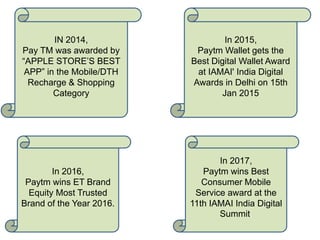 In 2016,
Paytm wins ET Brand
Equity Most Trusted
Brand of the Year 2016.
In 2017,
Paytm wins Best
Consumer Mobile
Service award at the
11th IAMAI India Digital
Summit.
IN 2014,
Pay TM was awarded by
“APPLE STORE’S BEST
APP” in the Mobile/DTH
Recharge & Shopping
Category
In 2015,
Paytm Wallet gets the
Best Digital Wallet Award
at IAMAI' India Digital
Awards in Delhi on 15th
Jan 2015
 