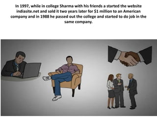 In 1997, while in college Sharma with his friends a started the website
indiasite.net and sold it two years later for $1 million to an American
company and in 1988 he passed out the college and started to do job in the
same company.
 