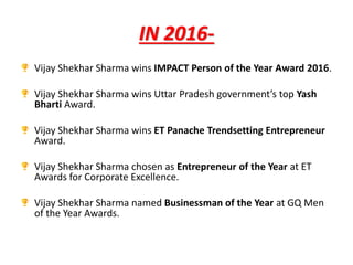 IN 2016-
Vijay Shekhar Sharma wins IMPACT Person of the Year Award 2016.
Vijay Shekhar Sharma wins Uttar Pradesh government’s top Yash
Bharti Award.
Vijay Shekhar Sharma wins ET Panache Trendsetting Entrepreneur
Award.
Vijay Shekhar Sharma chosen as Entrepreneur of the Year at ET
Awards for Corporate Excellence.
Vijay Shekhar Sharma named Businessman of the Year at GQ Men
of the Year Awards.
 