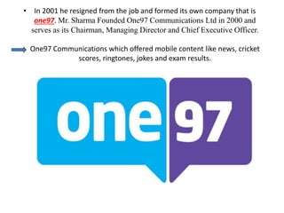 • In 2001 he resigned from the job and formed its own company that is
one97. Mr. Sharma Founded One97 Communications Ltd in 2000 and
serves as its Chairman, Managing Director and Chief Executive Officer.
One97 Communications which offered mobile content like news, cricket
scores, ringtones, jokes and exam results.
 