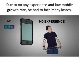 Due to no any experience and low mobile
growth rate, he had to face many losses.
 